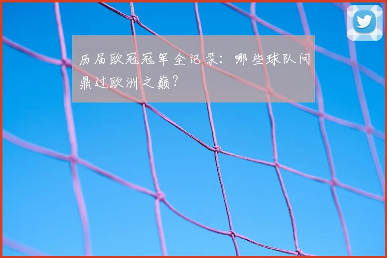 历届欧冠冠军全记录:哪些球队问鼎过欧洲之巅?