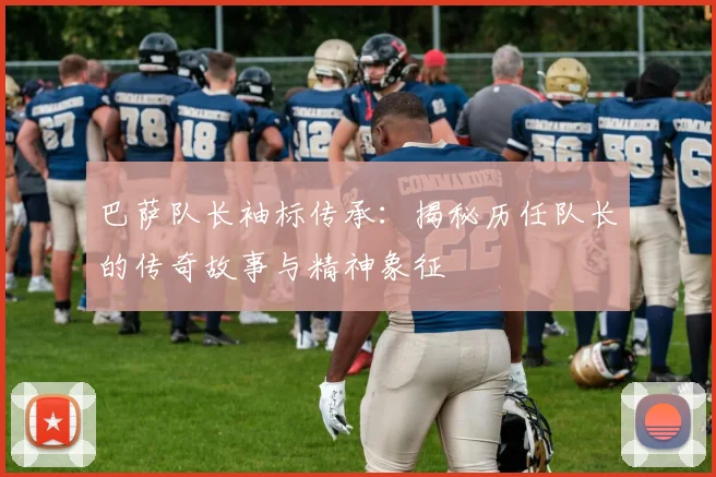 巴萨队长袖标传承：揭秘历任队长的传奇故事与精神象征