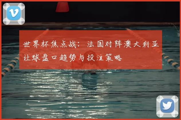 世界杯焦点战：法国对阵澳大利亚让球盘口趋势与投注策略