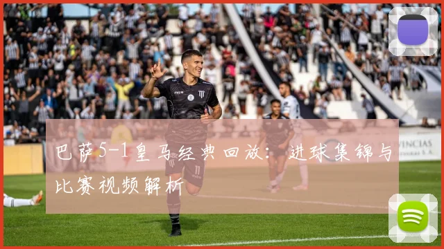 巴萨5-1皇马经典回放:进球集锦与比赛视频解析