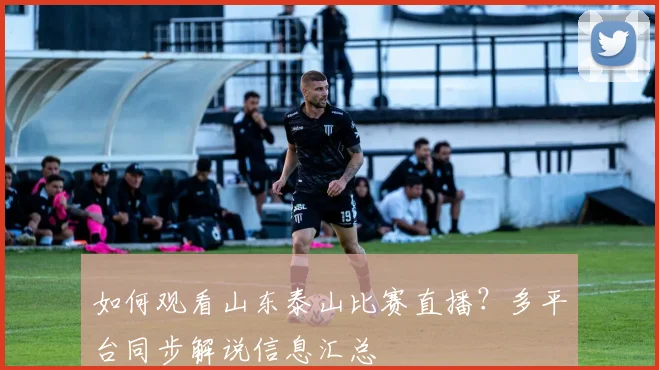 如何观看山东泰山比赛直播?多平台同步解说信息汇总