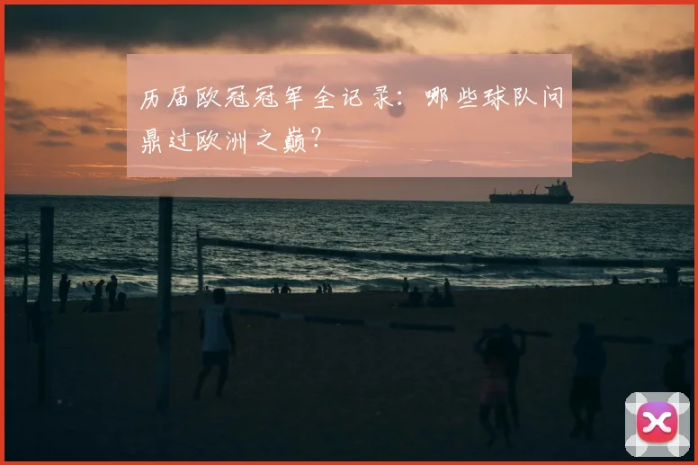历届欧冠冠军全记录:哪些球队问鼎过欧洲之巅?