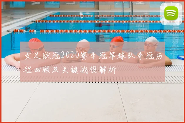 女足欧冠2020赛季冠军球队夺冠历程回顾及关键战役解析