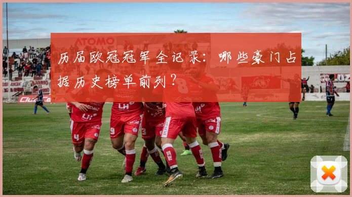 历届欧冠冠军全记录:哪些豪门占据历史榜单前列?