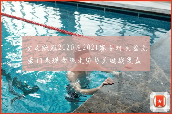 女足欧冠2020至2021赛季对决盘点 豪门表现晋级走势与关键战复盘