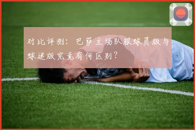 对比评测：巴萨主场队服球员版与球迷版究竟有何区别？